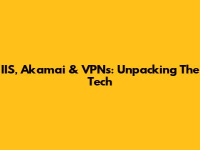 IIS, Akamai & VPNs: Unpacking The Tech