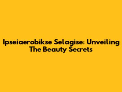 Ipseiaerobikse Selagise: Unveiling The Beauty Secrets